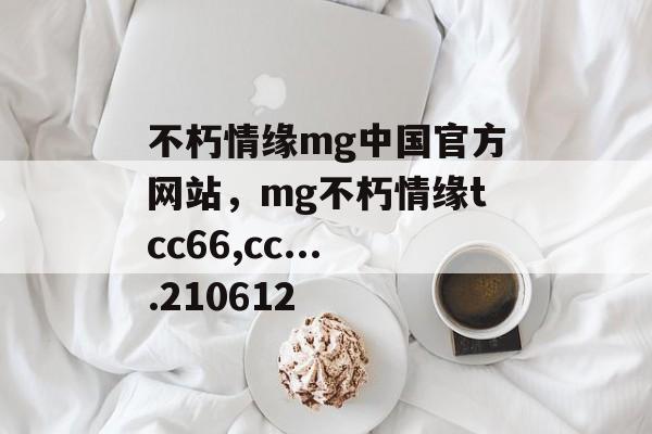 不朽情缘mg中国官方网站，mg不朽情缘tcc66,cc....210612