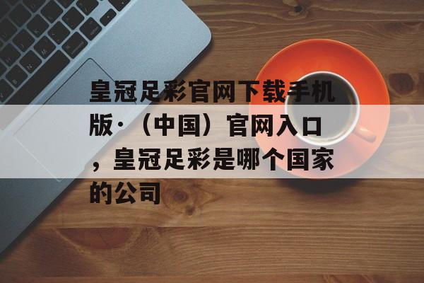 皇冠足彩官网下载手机版·（中国）官网入口，皇冠足彩是哪个国家的公司