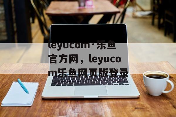 leyucom·乐鱼官方网，leyucom乐鱼网页版登录