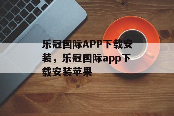 乐冠国际APP下载安装，乐冠国际app下载安装苹果